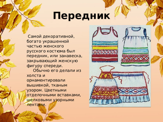 Передник  Самой декоративной, богато украшенной частью женского русского костюма был передник, или занавеска, закрывающий женскую фигуру спереди.  Обычно его делали из холста и орнаментировали вышивкой, тканым узором. Цветными отделочными вставками, шелковыми узорными лентами. 