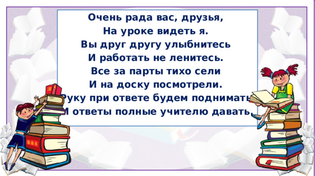 Очень рада вас, друзья, На уроке видеть я.  Вы друг другу улыбнитесь  И работать не ленитесь.  Все за парты тихо сели И на доску посмотрели.  Руку при ответе будем поднимать  И ответы полные учителю давать.  1.  Организационный момент