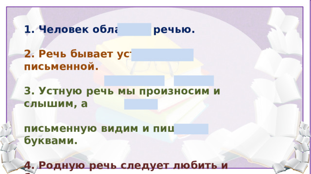 1. Человек обладает речью.  2. Речь бывает устной и письменной.  3. Устную речь мы произносим и слышим, а  письменную видим и пишем буквами.  4. Родную речь следует любить и беречь, она позволяет людям приобщаться к культурному наследию, не забывать свое прошлое. Родной язык надо беречь, любить, уважать. У каждого народа свой родной язык. Для большинства жителей России – это русский. Он знаком нам с самого раннего детства. Родной язык – это живая связь времен. С помощью языка человек осознает роль своего народа в прошлом и настоящем, приобщается к культурному наследию. А что вы знаете о речи? (Речь бывает устная и письменная) - Какую речь называют устной? (Устная речь –говорим и слушаем) - А от какого слова произошло слово устнаая? (От слова уста) - Какую речь называют письменной? (Письменная речь – пишем и читаем) - Какой речью пользовались сейчас? (Устной) - Из чего же состоит наша речь? (Из предложений)