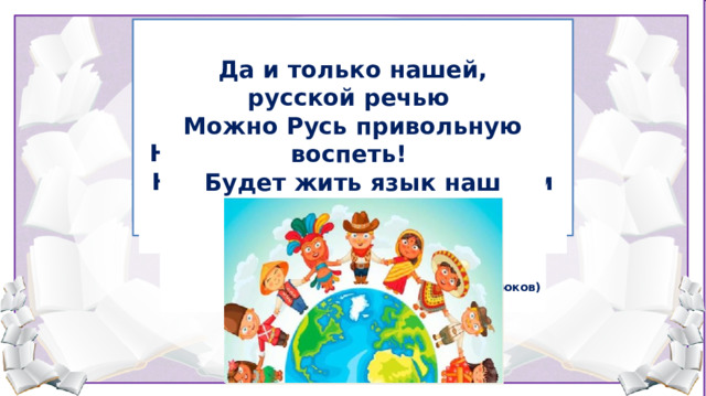 Много языков на свете разных    Говорят в Париже по-французски,  Мелодичный, гибкий и певучий, Много языков на свете разных- По-немецки говорит Берлин; С детства он меня очаровал, И не зря великим и могучим  Выучить их все не смог бы я, Мне же дорог мой, привычный, русский,  Все они по-своему прекрасны, Наш язык Тургенев называл. Для меня родной лишь он один.     В каждом есть изюминка своя.   Развиваясь быстро, динамично, Впитывая разные слова. Новое воспринимал отлично, Но и мудрость предков в нём жива.   Да и только нашей, русской речью Можно Русь привольную воспеть! Будет жить язык наш русский вечно  И не сможет, верю, умереть! (М. Крюков) 5. Рефлексия (15,16 слайды)