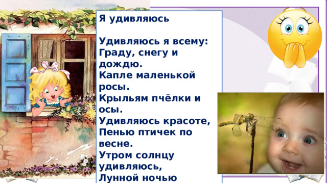 Я удивляюсь  Удивляюсь я всему: Граду, снегу и дождю. Капле маленькой росы. Крыльям пчёлки и осы. Удивляюсь красоте, Пенью птичек по весне. Утром солнцу удивляюсь, Лунной ночью восхищаюсь. Удивляюсь каждый день, Удивляться мне не лень. Удивляюсь я с утра И до вечера всегда!