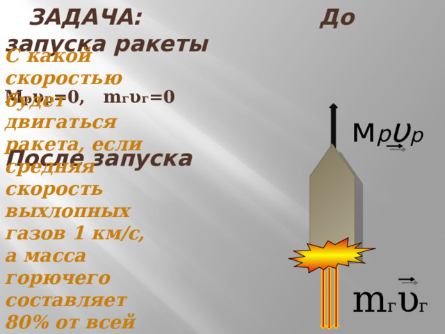  ЗАДАЧА: До запуска ракеты  M р υ р =0, m г υ г =0   После запуска С какой скоростью будет двигаться ракета, если средняя скорость выхлопных газов 1 км/с, а масса горючего составляет 80% от всей массы ракеты? м р υ р m г υ г 