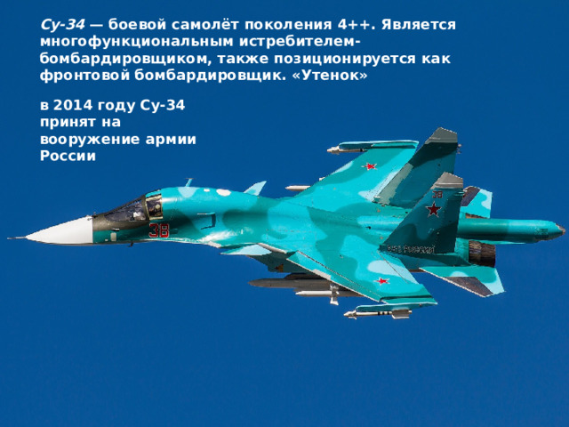 Су-34  — боевой самолёт поколения 4++. Является многофункциональным истребителем-бомбардировщиком, также позиционируется как фронтовой бомбардировщик. «Утенок» в 2014 году Су-34 принят на вооружение армии России 