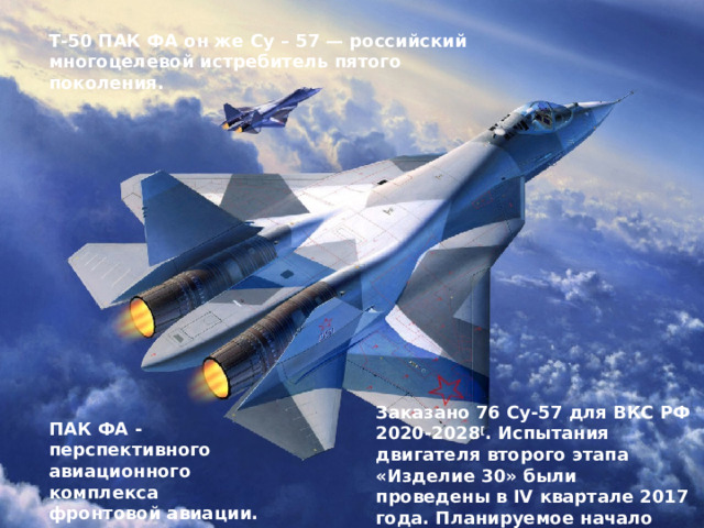 Т-50 ПАК ФА он же Су – 57 — российский многоцелевой истребитель пятого поколения. Заказано 76 Су-57 для ВКС РФ 2020-2028 [ . Испытания двигателя второго этапа «Изделие 30» были проведены в IV квартале 2017 года. Планируемое начало эксплуатации для ВС РФ 2020 год с двигателем «АЛ-41Ф1». ПАК ФА - перспективного авиационного комплекса фронтовой авиации. 