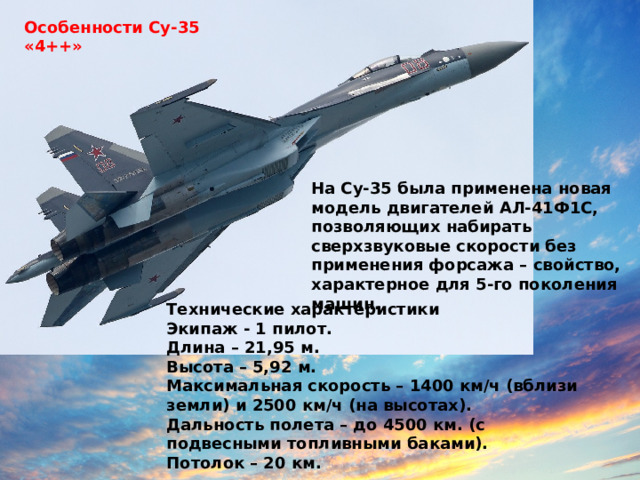 Особенности Су-35 «4++» На Су-35 была применена новая модель двигателей АЛ-41Ф1С, позволяющих набирать сверхзвуковые скорости без применения форсажа – свойство, характерное для 5-го поколения машин. Технические характеристики Экипаж - 1 пилот. Длина – 21,95 м. Высота – 5,92 м. Максимальная скорость – 1400 км/ч (вблизи земли) и 2500 км/ч (на высотах). Дальность полета – до 4500 км. (с подвесными топливными баками). Потолок – 20 км. 