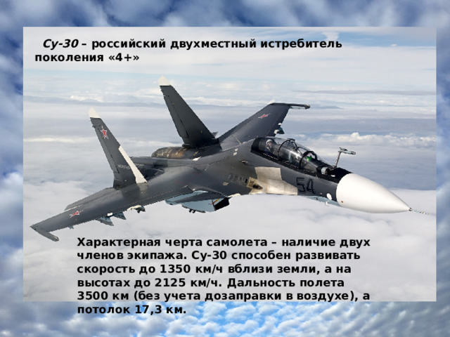    Су-30  – российский двухместный истребитель поколения «4+» Характерная черта самолета – наличие двух членов экипажа. Су-30 способен развивать скорость до 1350 км/ч вблизи земли, а на высотах до 2125 км/ч. Дальность полета 3500 км (без учета дозаправки в воздухе), а потолок 17,3 км. 
