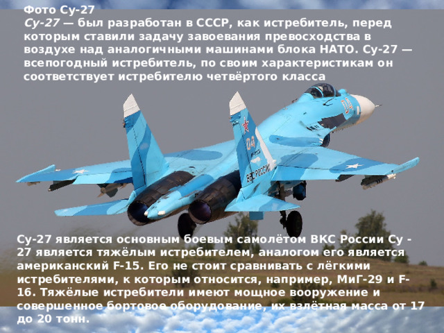 Фото Су-27 Су-27  — был разработан в СССР, как истребитель, перед которым ставили задачу завоевания превосходства в воздухе над аналогичными машинами блока НАТО. Су-27 — всепогодный истребитель, по своим характеристикам он соответствует истребителю четвёртого класса Су-27 является основным боевым самолётом ВКС России Су -27 является тяжёлым истребителем, аналогом его является американский F-15. Его не стоит сравнивать с лёгкими истребителями, к которым относится, например, МиГ-29 и F-16. Тяжёлые истребители имеют мощное вооружение и совершенное бортовое оборудование, их взлётная масса от 17 до 20 тонн.  
