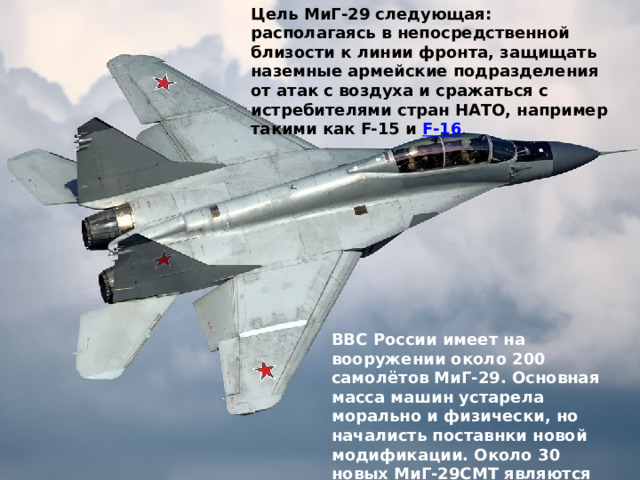 Цель МиГ-29 следующая: располагаясь в непосредственной близости к линии фронта, защищать наземные армейские подразделения от атак с воздуха и сражаться с истребителями стран НАТО, например такими как F-15 и  F-16 . ВВС России имеет на вооружении около 200 самолётов МиГ-29. Основная масса машин устарела морально и физически, но началисть поставнки новой модификации. Около 30 новых МиГ-29СМТ являются боеспособными. 