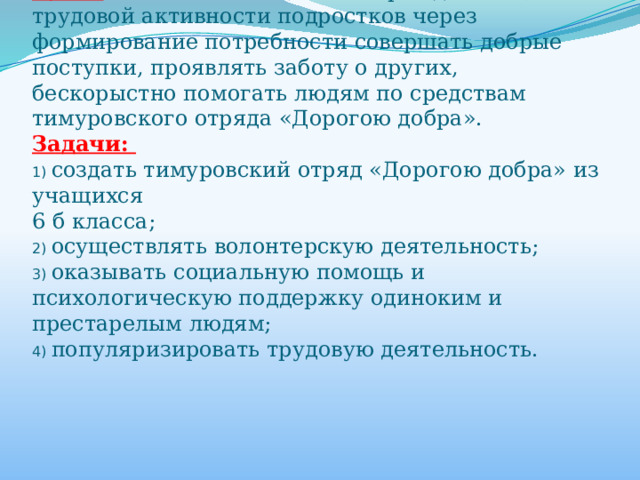 Цель:  Воспитание социально-гражданской, трудовой активности подростков через формирование потребности совершать добрые поступки, проявлять заботу о других, бескорыстно помогать людям по средствам тимуровского отряда «Дорогою добра».  Задачи:  1) создать тимуровский отряд «Дорогою добра» из учащихся  6 б класса;  2) осуществлять волонтерскую деятельность;  3) оказывать социальную помощь и психологическую поддержку одиноким и престарелым людям;  4) популяризировать трудовую деятельность.   