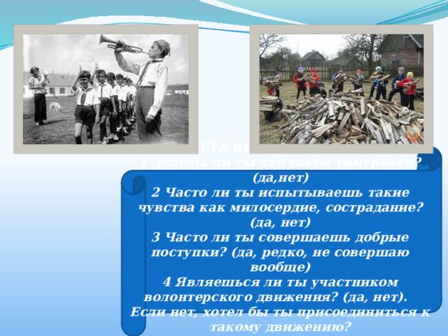 АНКЕТА ЮНОГО ТИМУРОВЦА 1 Знаешь ли ты кто такой тимуровец? (да,нет) 2 Часто ли ты испытываешь такие чувства как милосердие, сострадание? (да, нет) 3 Часто ли ты совершаешь добрые поступки? (да, редко, не совершаю вообще) 4 Являешься ли ты участником волонтерского движения? (да, нет). Если нет, хотел бы ты присоединиться к такому движению? 