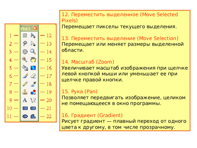 6. Кисть (Paintbrush) Предназначен для рисования выбранным цветом. Этот инструмент устанавливается по умолчанию при запуске программы. 7. Карандаш (Pencil) Рисует по одному пикселу в текущем слое. 8. Клонирование (Clone Stamp) Позволяет скопировать пикселы с одной части изображения в другую, а также для копирования фрагментов между слоями. 9. Текст (Text Tool) Добавляет в изображение текст. 10. Фигура Прямоугольник (Rectangle) Используется для рисования прямоугольников и квадратов. 11. Фигура Эллипс (Ellipse) Используется для рисования эллипсов и окружностей.