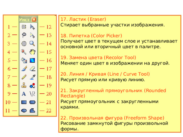 12. Переместить выделенное (Move Selected Pixels) Перемещает пикселы текущего выделения. 13. Переместить выделение (Move Selection) Перемещает или меняет размеры выделенной области. 14. Масштаб (Zoom) Увеличивает масштаб изображения при щелчке левой кнопкой мыши или уменьшает ее при щелчке правой кнопки. 15. Рука (Pan) Позволяет передвигать изображение, целиком не помещающееся в окно программы. 16. Градиент (Gradient) Рисует градиент — плавный переход от одного цвета к другому, в том числе прозрачному. 