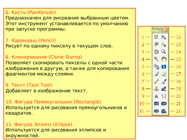 1. Прямоугольник (Rectangle Select) Создает прямоугольное или квадратное выделение. 2. Лассо (Lasso Select) Позволяет получить произвольную выделенную область. 3. Эллипс (Ellipse Select) Создает эллиптическое выделение или круглую выделенную область. 4. Волшебная палочка (Magic Wand) Выделяет область определенного цвета. 5. Заливка (Paint Bucket) Заливает однотонную область заданным цветом. 