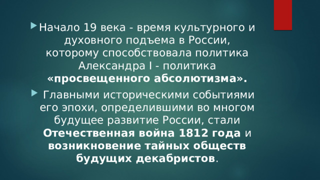 Начало 19 века - время культурного и духовного подъема в России, которому способствовала политика Александра I - политика «просвещенного абсолютизма».  Главными историческими событиями его эпохи, определившими во многом будущее развитие России, стали Отечественная война 1812 года и возникновение тайных обществ будущих декабристов . 