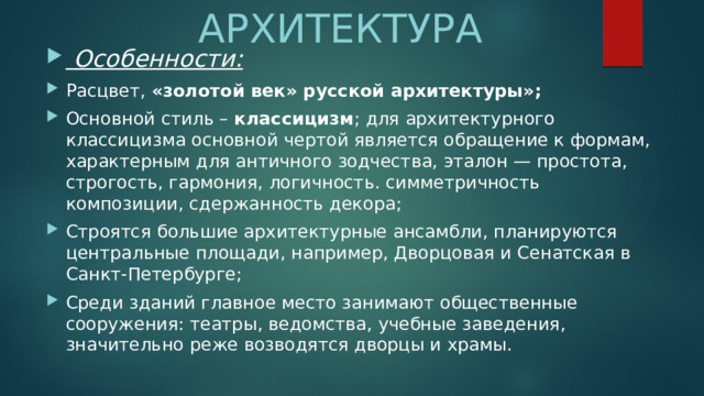 АРХИТЕКТУРА  Особенности: Расцвет, «золотой век» русской архитектуры»; Основной стиль – классицизм ; для архитектурного классицизма основной чертой является обращение к формам, характерным для античного зодчества, эталон — простота, строгость, гармония, логичность. симметричность композиции, сдержанность декора; Строятся большие архитектурные ансамбли, планируются центральные площади, например, Дворцовая и Сенатская в Санкт-Петербурге; Среди зданий главное место занимают общественные сооружения: театры, ведомства, учебные заведения, значительно реже возводятся дворцы и храмы. 