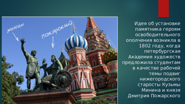 Идея об установке памятника героям освободительного ополчения возникла в 1802 году, когда петербургская Академия художеств предложила студентам в качестве рабочей темы подвиг нижегородского старосты Кузьмы Минина и князя Дмитрия Пожарского 