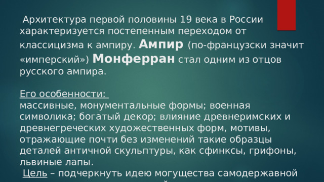  Архитектура первой половины 19 века в России характеризуется постепенным переходом от классицизма к ампиру. Ампир (по-французски значит «имперский») Монферран стал одним из отцов русского ампира.   Его особенности:  массивные, монументальные формы; военная символика; богатый декор; влияние древнеримских и древнегреческих художественных форм, мотивы, отражающие почти без изменений такие образцы деталей античной скульптуры, как сфинксы, грифоны, львиные лапы.   Цель – подчеркнуть идею могущества самодержавной власти, государства, военной силы. 