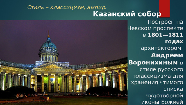 Стиль – классицизм, ампир. Казанский собор Построен на Невском проспекте  в 1801—1811 годах архитектором  Андреем Воронихиным в стиле русского классицизма для хранения чтимого списка чудотворной иконы Божией Матери Казанской . 