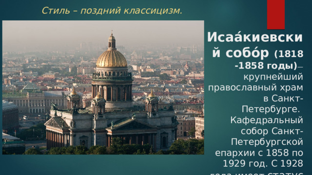 Стиль – поздний классицизм. Исаа́киевский собо́р (1818 -1858 годы) — крупнейший православный храм в Санкт-Петербурге. Кафедральный собор Санкт-Петербургской епархии с 1858 по 1929 год. С 1928 года имеет статус музея 