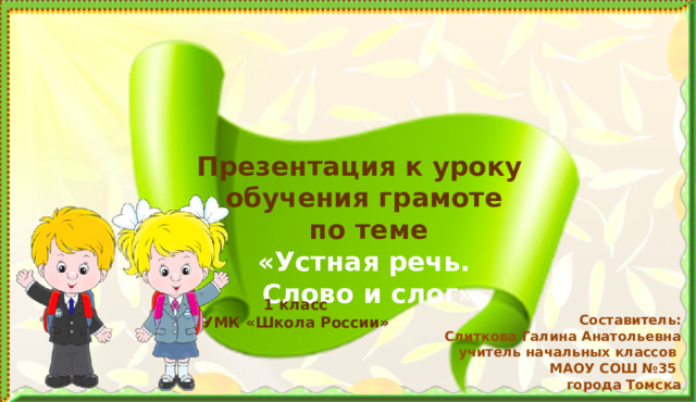 Презентация к уроку  обучения грамоте  по теме  «Устная речь.  Слово и слог» Задачи: формировать у учащихся умение правильно согласовывать слова в предложении, задавать вопросы и отвечать на них; воспроизводить с соблюдением интонации заученные наизусть стихотворения, считалки, песенки, потешки; воспитывать внимательное и доброжелательное отношение к ответам и рассказам одноклассников. Формируемые УУД: умение моделировать слово при помощи схемы, анализировать его; работать в паре и\или группе с одноклассниками, строить (воспроизводит, озвучивать) развёрнутые ответы на вопросы. Пропедевтика: построение и оформление диалога. 1 класс УМК «Школа России» Составитель:  Слиткова Галина Анатольевна  учитель начальных классов  МАОУ СОШ №35  города Томска