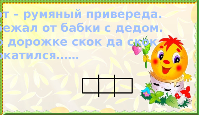 Вот – румяный привереда. Убежал от бабки с дедом. По дорожке скок да скок Покатился……  4 . Формирование знаний. Работа в прописи и учебнике (после физминутки)