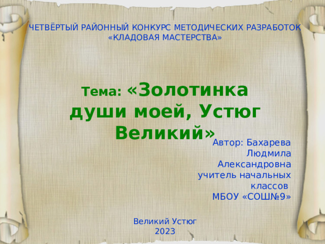 ЧЕТВЁРТЫЙ РАЙОННЫЙ КОНКУРС МЕТОДИЧЕСКИХ РАЗРАБОТОК «КЛАДОВАЯ МАСТЕРСТВА» Тема: «Золотинка души моей, Устюг Великий» Автор: Бахарева Людмила Александровна учитель начальных классов МБОУ «СОШ№9» Великий Устюг 20 23 