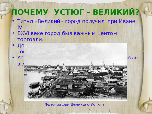 ПОЧЕМУ УСТЮГ - ВЕЛИКИЙ? Титул «Великий» город получил при Иване IV. В XVI веке город был важным центом торговли. Доходы от деятельности поступали в государственную казну.  Устюг удостоен такой чести за важную роль в жизни страны. Фотография Великого Устюга 