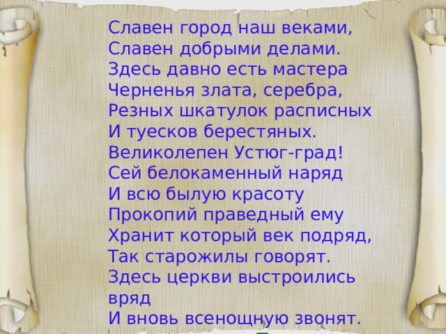 Славен город наш веками, Славен добрыми делами. Здесь давно есть мастера Черненья злата, серебра, Резных шкатулок расписных И туесков берестяных. Великолепен Устюг-град! Сей белокаменный наряд И всю былую красоту Прокопий праведный ему Хранит который век подряд, Так старожилы говорят. Здесь церкви выстроились вряд И вновь всенощную звонят.  Татьяна Ядрихинская 