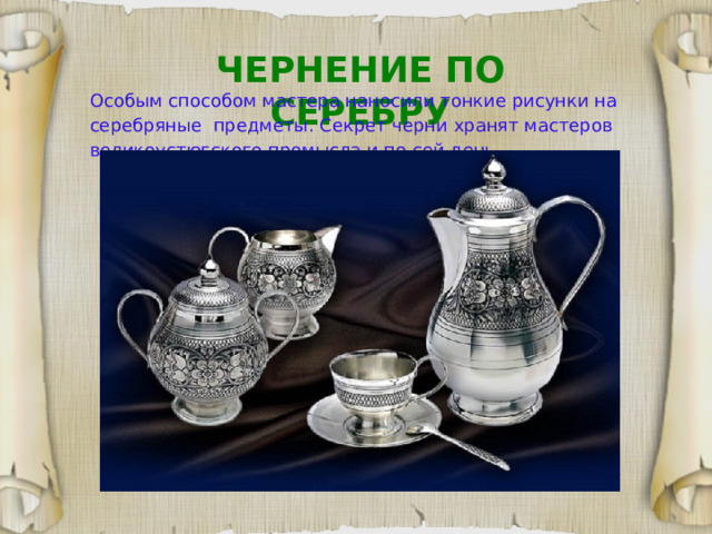 ЧЕРНЕНИЕ ПО СЕРЕБРУ Особым способом мастера наносили тонкие рисунки на серебряные предметы.  Секрет черни хранят мастеров великоустюгского промысла и по сей день.  