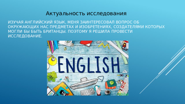 Актуальность исследования изучая английский язык, меня заинтересовал вопрос об  окружающих  нас  предметах  и  изобретениях,  создателями  которых  могли  бы  быть  британцы.  Поэтому  я решила  провести  исследование. 