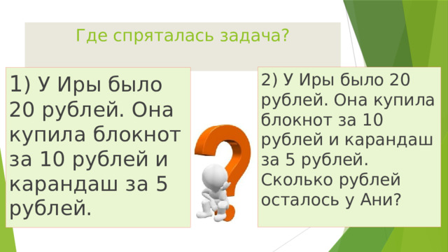 Где спряталась задача? 2) У Иры было 20 рублей. Она купила блокнот за 10 рублей и карандаш за 5 рублей. Сколько рублей осталось у Ани? 1 ) У Иры было 20 рублей. Она купила блокнот за 10 рублей и карандаш за 5 рублей. 