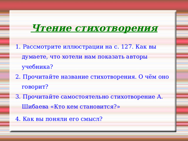 Чтение стихотворения 1. Рассмотрите иллюстрации на с. 127. Как вы думаете, что хотели нам показать авторы учебника? 2. Прочитайте название стихотворения. О чём оно говорит? 3. Прочитайте самостоятельно стихотворение А. Шибаева «Кто кем становится?» 4. Как вы поняли его смысл? 