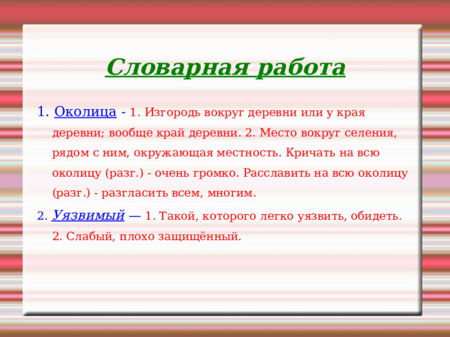 Словарная работа 1. Околица - 1. Изгородь вокруг деревни или у края деревни; вообще край деревни. 2. Место вокруг селения, рядом с ним, окружающая местность. Кричать на всю околицу (разг.) - очень громко. Расславить на всю околицу (разг.) - разгласить всем, многим. 2. Уязвимый  — 1. Такой, которого легко уязвить, обидеть. 2. Слабый, плохо защищённый. 