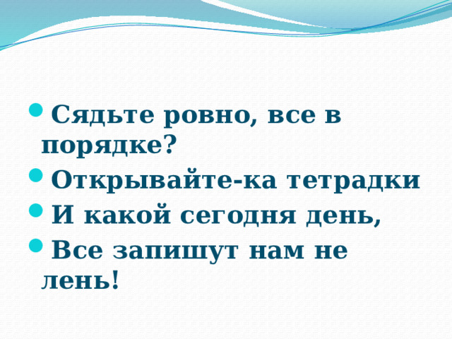 Сядьте ровно, все в порядке? Открывайте-ка тетрадки И какой сегодня день, Все запишут нам не лень! 