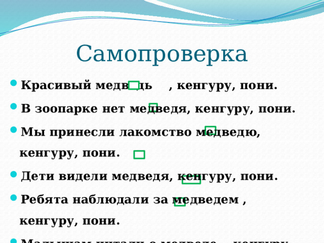 Самопроверка Красивый медведь , кенгуру, пони. В зоопарке нет медведя, кенгуру, пони. Мы принесли лакомство медведю, кенгуру, пони. Дети видели медведя, кенгуру, пони. Ребята наблюдали за медведем , кенгуру, пони. Малышам читали о медведе , кенгуру, пони. 