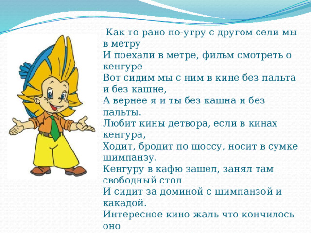  Как то рано по-утру с другом сели мы в метру  И поехали в метре, фильм смотреть о кенгуре  Вот сидим мы с ним в кине без пальта и без кашне,  А вернее я и ты без кашна и без пальты.  Любит кины детвора, если в кинах кенгура,  Ходит, бродит по шоссу, носит в сумке шимпанзу.  Кенгуру в кафю зашел, занял там свободный стол  И сидит за доминой с шимпанзой и какадой.  Интересное кино жаль что кончилось оно  В гардероб пора бежать, будут польта выдавать. 