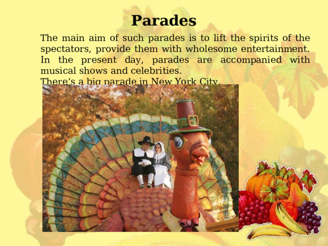 Parades The main aim of such parades is to lift the spirits of the spectators, provide them with wholesome entertainment. In the present day, parades are accompanied with musical shows and celebrities. There’s a big parade in New York City. 