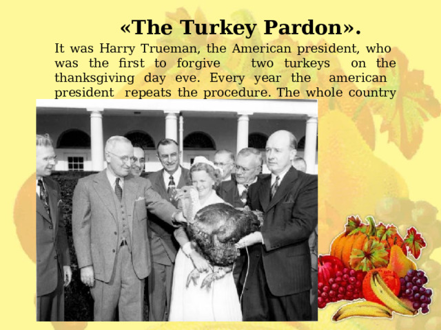 « The Turkey Pardon » . It was Harry Trueman , the American president , who was the first to forgive two turkeys on the thanksgiving day eve. Every year the american president repeats the procedure. The whole country watches the procedure. 