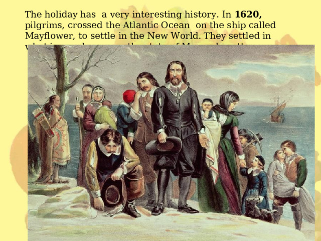 The holiday has a very interesting history. In 1620,  pilgrims, crossed the Atlantic Ocean on the ship called Mayflower, to settle in the New World. They settled in what is now known as the state of Massachusett e s. 