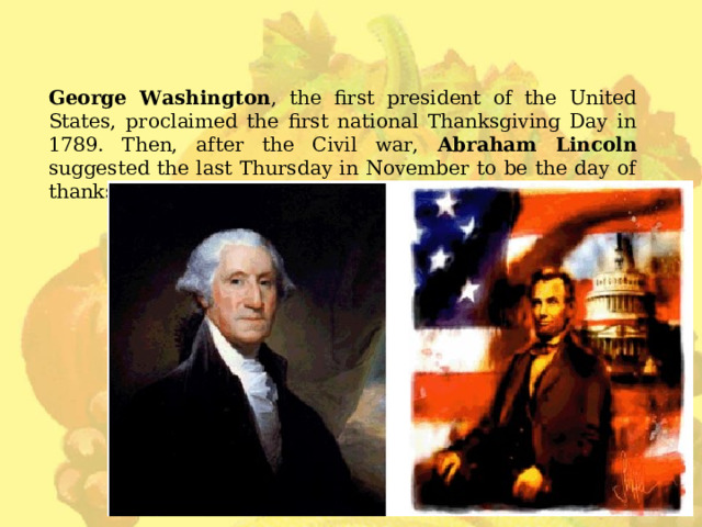 George Washington , the first president of the United States, proclaimed the first national Thanksgiving Day in 1789. Then, after the Civil war, Abraham Lincoln suggested the last Thursday in November to be the day of thanksgiving. 