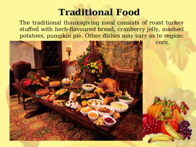 Traditional Food  The traditional thanksgiving meal consists of roast turkey stuffed with herb-flavoured bread, cranberry jelly, mashed potatoes, pumpkin pie. Other dishes may vary as to region: ham, sweet potatoes, creamed corn.   