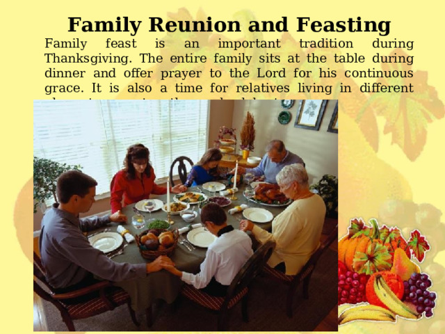 Family Reunion and Feasting Family feast is an important tradition during Thanksgiving. The entire family sits at the table during dinner and offer prayer to the Lord for his continuous grace. It is also a time for relatives living in different places to come together and celebrate. 