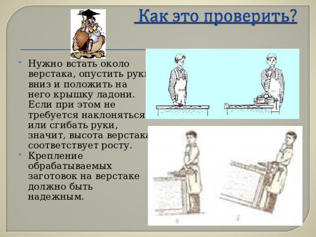 Нужно встать около верстака, опустить руки вниз и положить на него крышку ладони. Если при этом не требуется наклоняться или сгибать руки, значит, высота верстака соответствует росту. Крепление обрабатываемых заготовок на верстаке должно быть надежным. 