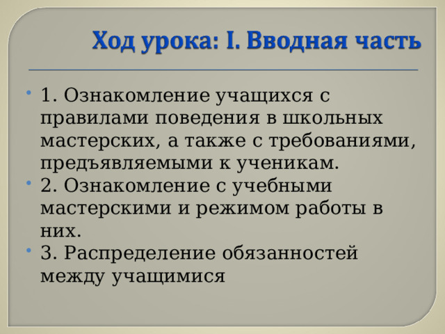 1. Ознакомление учащихся с правилами поведения в школьных мастерских, а также с требованиями, предъявляемыми к ученикам. 2. Ознакомление с учебными мастерскими и режимом работы в них. 3. Распределение обязанностей между учащимися  