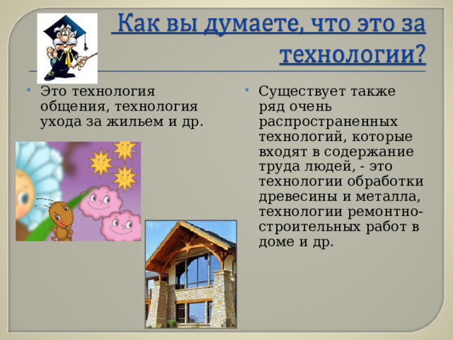 Это технология общения, технология ухода за жильем и др.  Существует также ряд очень распространенных технологий, которые входят в содержание труда людей, - это технологии обработки древесины и металла, технологии ремонтно-строительных работ в доме и др.  