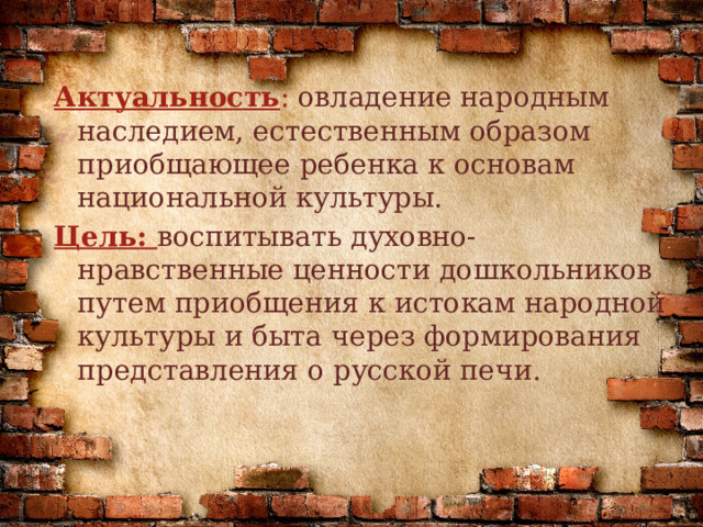 Актуальность : овладение народным наследием, естественным образом приобщающее ребенка к основам национальной культуры. Цель:  воспитывать духовно-нравственные ценности дошкольников путем приобщения к истокам народной культуры и быта через формирования представления о русской печи. 