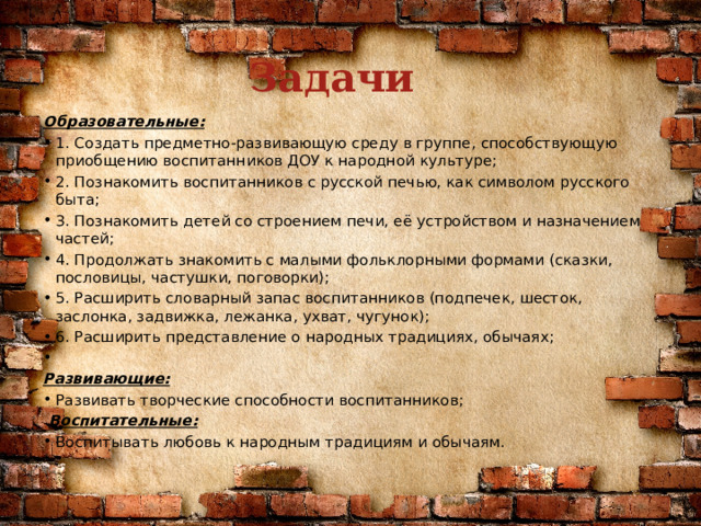 Задачи Образовательные: 1. Создать предметно-развивающую среду в группе, способствующую приобщению воспитанников ДОУ к народной культуре; 2. Познакомить воспитанников с русской печью, как символом русского быта; 3. Познакомить детей со строением печи, её устройством и назначением частей; 4. Продолжать знакомить с малыми фольклорными формами (сказки, пословицы, частушки, поговорки); 5. Расширить словарный запас воспитанников (подпечек, шесток, заслонка, задвижка, лежанка, ухват, чугунок); 6. Расширить представление о народных традициях, обычаях;   Развивающие: Развивать творческие способности воспитанников;   Воспитательные: Воспитывать любовь к народным традициям и обычаям. 