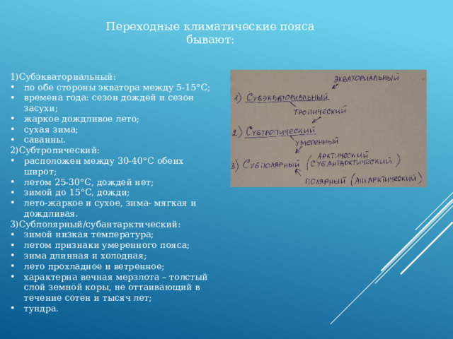 Переходные климатические пояса бывают: 1)Субэкваториальный: по обе стороны экватора между 5-15 ° С; времена года: сезон дождей и сезон засухи; жаркое дождливое лето; сухая зима; саванны. 2)Субтропический: расположен между 30-40 ° С обеих широт; летом 25-30 ° С, дождей нет; зимой до 15 ° С, дожди; лето-жаркое и сухое, зима- мягкая и дождливая. 3)Субполярный/субантарктический: зимой низкая температура; летом признаки умеренного пояса; зима длинная и холодная; лето прохладное и ветренное; характерна вечная мерзлота – толстый слой земной коры, не оттаивающий в течение сотен и тысяч лет; тундра. 