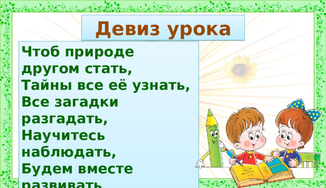 Девиз урока Чтоб природе другом стать, Тайны все её узнать, Все загадки разгадать, Научитесь наблюдать, Будем вместе развивать У себя внимательность, А поможет всё узнать Наша любознательность. 1.Организационный момент.