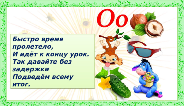 Быстро время пролетело, И идёт к концу урок. Так давайте без задержки Подведём всему итог. 4. Итог Существует много слов, начинающихся на букву  О . Только звук в некоторых словах произносится нечетко, он похож на звук  [а] . Запомните эту особенность звука  [о]  и не забывайте, что он не всегда в словах бывает хорошо слышен. Иногда он нас хочет запутать и произносится как  [а] . Итак, сегодня на уроке вы познакомились с буквой  О , звук которой очень любит прятаться в словах и не всегда произносится как  [о] , а иногда звучит как  [а] . На уроках русского языка вы научитесь возвращать звук на своё место и правильно записывать букву. А пока научитесь букву  О  узнавать, читать и писать.